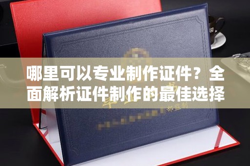 南涧哪里可以专业制作证件？全面解析证件制作的最佳选择